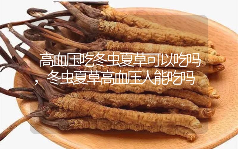 高血壓吃冬蟲夏草可以吃嗎？冬蟲夏草高血壓人能吃嗎？